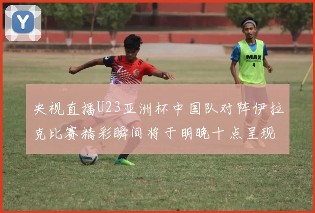 央视直播U23亚洲杯中国队对阵伊拉克比赛精彩瞬间将于明晚十点呈现