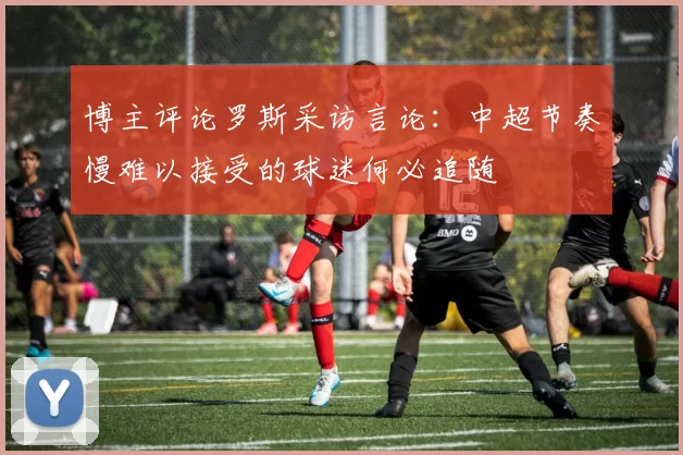 博主评论罗斯采访言论：中超节奏慢难以接受的球迷何必追随