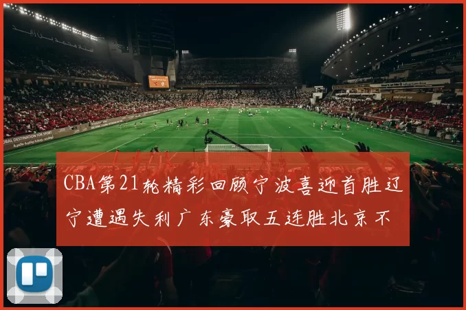 CBA第21轮精彩回顾宁波喜迎首胜辽宁遭遇失利广东豪取五连胜北京不敌天津江苏力克新疆