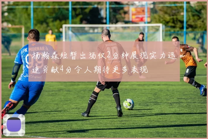 杨瀚森短暂出场仅2分钟展现实力迅速贡献4分令人期待更多表现