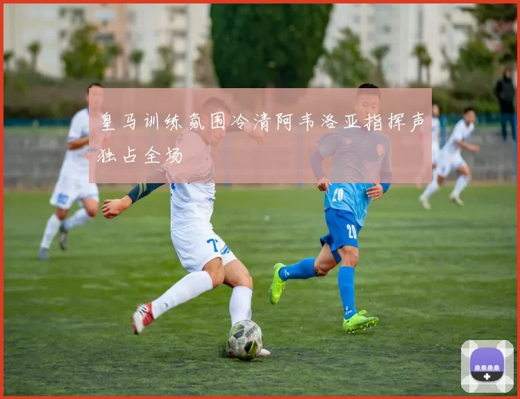 皇马训练氛围冷清阿韦洛亚指挥声独占全场
