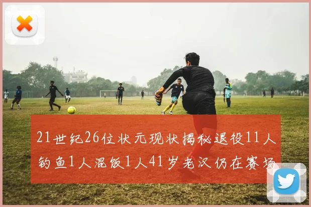 21世纪26位状元现状揭秘退役11人钓鱼1人混饭1人41岁老汉仍在赛场拼搏