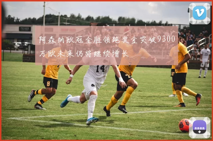 阿森纳欧冠全胜领跑奖金突破9300万欧未来仍将继续增长