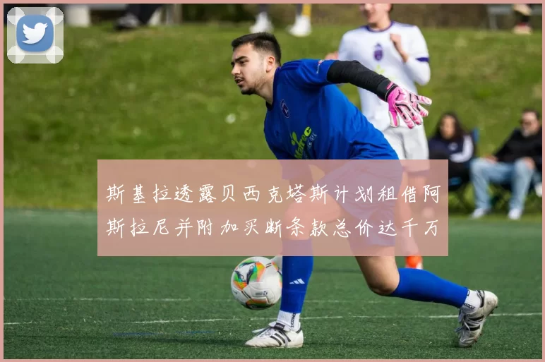 斯基拉透露贝西克塔斯计划租借阿斯拉尼并附加买断条款总价达千万级别