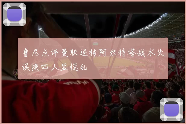 鲁尼点评曼联逆转阿尔特塔战术失误换四人显慌乱