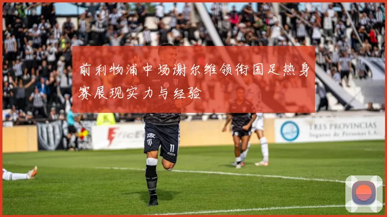 前利物浦中场谢尔维领衔国足热身赛展现实力与经验