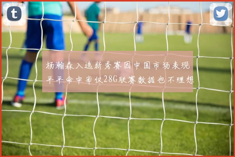 杨瀚森入选新秀赛因中国市场表现平平命中率仅28G联赛数据也不理想