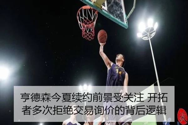 亨德森今夏续约前景受关注 开拓者多次拒绝交易询价的背后逻辑